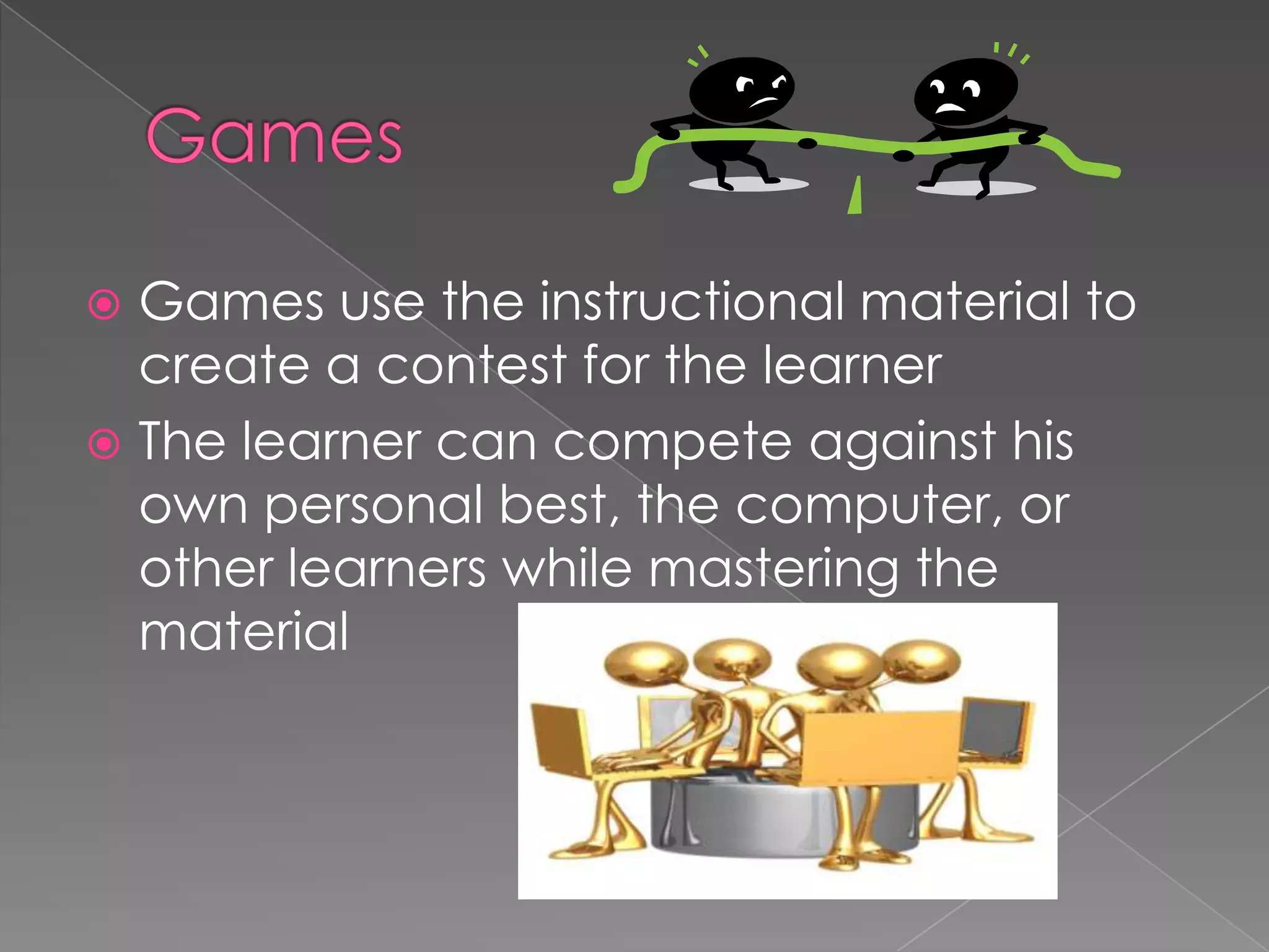 GamesGames use the instructional material to create a contest for the learnerThe learner can compete against his own personal best, the computer, or other learners while mastering the material