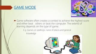 GAME MODE
 Game software often creates a contest to achieve the highest score
and either beat others or beat the computer. The extend of
learning depends on the type of game.
E.g. Games on spelling’s, name of places and general
knowledge
 