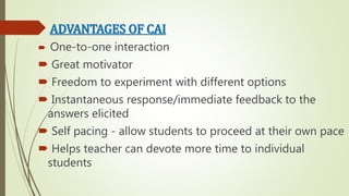 ADVANTAGES OF CAI
 One-to-one interaction
 Great motivator
 Freedom to experiment with different options
 Instantaneous response/immediate feedback to the
answers elicited
 Self pacing - allow students to proceed at their own pace
 Helps teacher can devote more time to individual
students
 