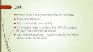 Cont.
Privacy helps the shy and slow learner to learns
 Individual attention
 learn more and more rapidly
 Multimedia helps to understand difficult concepts
through multi-sensory approach
 Self-directed learning – students can decide when,
where, and what to learn
 
