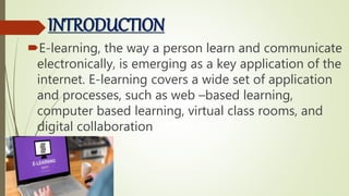 INTRODUCTION
E-learning, the way a person learn and communicate
electronically, is emerging as a key application of the
internet. E-learning covers a wide set of application
and processes, such as web –based learning,
computer based learning, virtual class rooms, and
digital collaboration
 