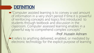 DEFINITION
“Computer assisted learning is to convey a vast amount
of information in a very short period if time.it is powerful
of reinforcing concepts and topics first introduced to
students through textbook and discussion in the
classroom. Computer assessed learning enables in a
powerful way to comprehend complex concepts”
-Prof .Hussein Ashram
It refers to anything delivered, enabled, or mediated by
electronic technology for the explicit purpose of learning
 