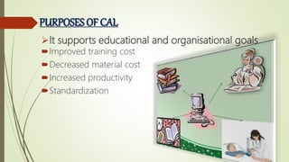 PURPOSES OF CAL
It supports educational and organisational goals
Improved training cost
Decreased material cost
Increased productivity
Standardization
 