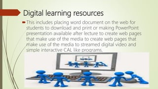 Digital learning resources
This includes placing word document on the web for
students to download and print or making PowerPoint
presentation available after lecture to create web pages
that make use of the media to create web pages that
make use of the media to streamed digital video and
simple interactive CAL like programs.
 