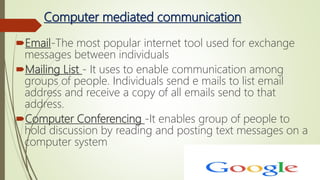 Computer mediated communication
Email-The most popular internet tool used for exchange
messages between individuals
Mailing List - It uses to enable communication among
groups of people. Individuals send e mails to list email
address and receive a copy of all emails send to that
address.
Computer Conferencing -It enables group of people to
hold discussion by reading and posting text messages on a
computer system
 