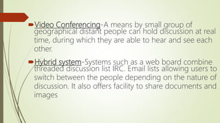 Video Conferencing-A means by small group of
geographical distant people can hold discussion at real
time, during which they are able to hear and see each
other.
Hybrid system-Systems such as a web board combine
threaded discussion list IRC. Email lists allowing users to
switch between the people depending on the nature of
discussion. It also offers facility to share documents and
images
 