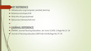 NET REFERENCE
 Wikieducator.org/computer_assisted_learning
 Britanica.com/topic/CAI
 Ncbi.nlm.nih.gov/pubmed
 Resources.intensescholl.com

JOURNALREFERENCE
 TNNMC Journal Nursing Education, Jan-June 13,VOL-1,Page No.11-14
 Journal of Nursing education.2007,Feb Vol.46,Page No.75-76
 