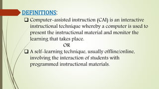 DEFINITIONS:
 Computer-assisted instruction (CAI) is an interactive
instructional technique whereby a computer is used to
present the instructional material and monitor the
learning that takes place.
OR
 A self-learning technique, usually offline/online,
involving the interaction of students with
programmed instructional materials.
 