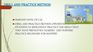 DRILL AND PRACTICE METHOD
SIMPLEST LEVEL OF CAI.
DRILL AND PRACTICE PROVIDE OPPORTUNITIES FOR
STUDENTS TO REPEATEDLY PRACTICE THE SKILLS THAT
THEY HAVE PREVIOUSLY LEARNED AND FURTHER
PRACTICE NECESSARY FOR MASTERY .
 