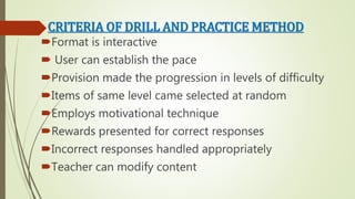CRITERIA OF DRILL AND PRACTICE METHOD
Format is interactive
 User can establish the pace
Provision made the progression in levels of difficulty
Items of same level came selected at random
Employs motivational technique
Rewards presented for correct responses
Incorrect responses handled appropriately
Teacher can modify content
 