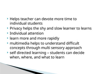  Helps teacher can devote more time to
individual students
 Privacy helps the shy and slow learner to learns
 Individual attention
 learn more and more rapidly
 multimedia helps to understand difficult
concepts through multi sensory approach
 self directed learning – students can decide
when, where, and what to learn
 