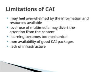  may feel overwhelmed by the information and
resources available
 over use of multimedia may divert the
attention from the content
 learning becomes too mechanical
 non availability of good CAI packages
 lack of infrastructure
Limitations of CAI
 