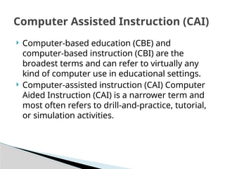  Computer-based education (CBE) and
computer-based instruction (CBI) are the
broadest terms and can refer to virtually any
kind of computer use in educational settings.
 Computer-assisted instruction (CAI) Computer
Aided Instruction (CAI) is a narrower term and
most often refers to drill-and-practice, tutorial,
or simulation activities.
Computer Assisted Instruction (CAI)
 
