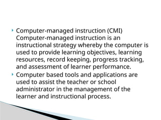  Computer-managed instruction (CMI)
Computer-managed instruction is an
instructional strategy whereby the computer is
used to provide learning objectives, learning
resources, record keeping, progress tracking,
and assessment of learner performance.
 Computer based tools and applications are
used to assist the teacher or school
administrator in the management of the
learner and instructional process.
 