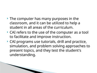  The computer has many purposes in the
classroom, and it can be utilized to help a
student in all areas of the curriculum.
 CAI refers to the use of the computer as a tool
to facilitate and improve instruction.
 CAI programs use tutorials, drill and practice,
simulation, and problem solving approaches to
present topics, and they test the student's
understanding.
 