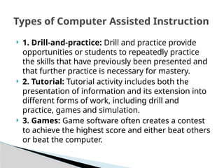  1. Drill-and-practice: Drill and practice provide
opportunities or students to repeatedly practice
the skills that have previously been presented and
that further practice is necessary for mastery.
 2. Tutorial: Tutorial activity includes both the
presentation of information and its extension into
different forms of work, including drill and
practice, games and simulation.
 3. Games: Game software often creates a contest
to achieve the highest score and either beat others
or beat the computer.
Types of Computer Assisted Instruction
 