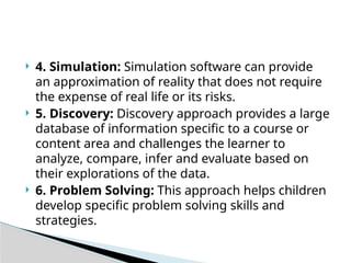  4. Simulation: Simulation software can provide
an approximation of reality that does not require
the expense of real life or its risks.
 5. Discovery: Discovery approach provides a large
database of information specific to a course or
content area and challenges the learner to
analyze, compare, infer and evaluate based on
their explorations of the data.
 6. Problem Solving: This approach helps children
develop specific problem solving skills and
strategies.
 