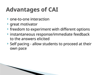  one-to-one interaction
 great motivator
 freedom to experiment with different options
 instantaneous response/immediate feedback
to the answers elicited
 Self pacing - allow students to proceed at their
own pace
Advantages of CAI
 