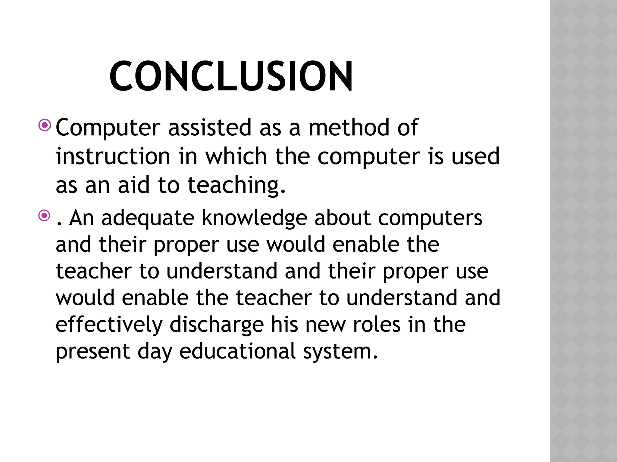 CONCLUSION
 Computer assisted as a method of
instruction in which the computer is used
as an aid to teaching.
 . An adequate knowledge about computers
and their proper use would enable the
teacher to understand and their proper use
would enable the teacher to understand and
effectively discharge his new roles in the
present day educational system.
 