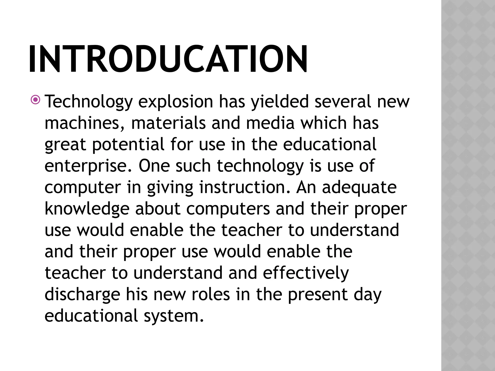 INTRODUCATION
 Technology explosion has yielded several new
machines, materials and media which has
great potential for use in the educational
enterprise. One such technology is use of
computer in giving instruction. An adequate
knowledge about computers and their proper
use would enable the teacher to understand
and their proper use would enable the
teacher to understand and effectively
discharge his new roles in the present day
educational system.
 