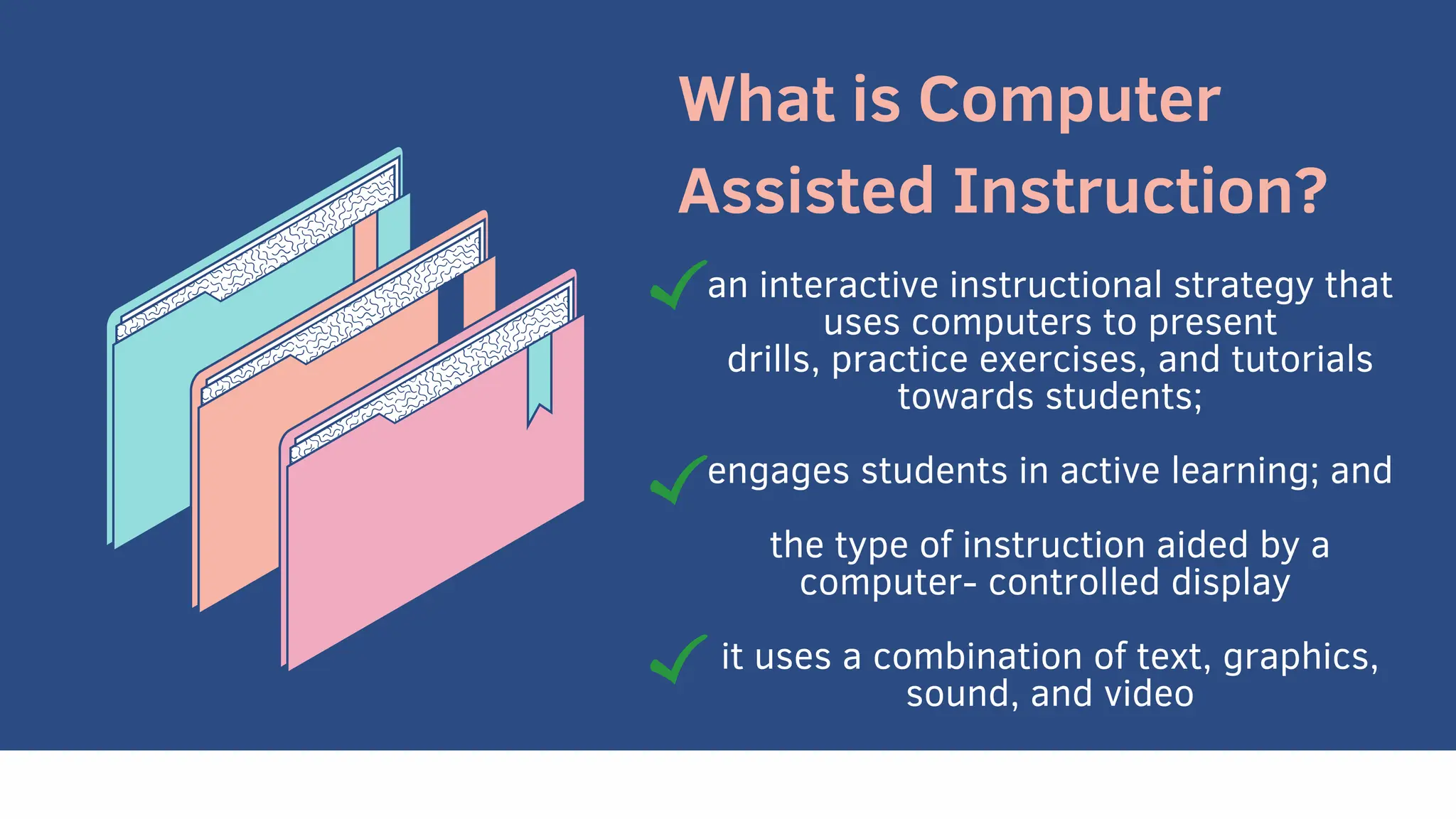 What is Computer
Assisted Instruction?
an interactive instructional strategy that
uses computers to present
drills, practice exercises, and tutorials
towards students;
engages students in active learning; and
the type of instruction aided by a
computer- controlled display
it uses a combination of text, graphics,
sound, and video
 