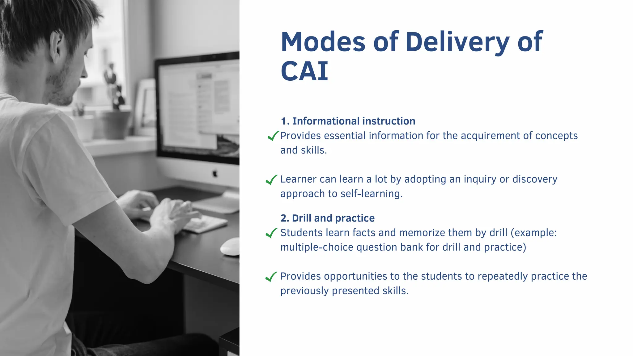 Modes of Delivery of
CAI
1. Informational instruction
Provides essential information for the acquirement of concepts
and skills.
Learner can learn a lot by adopting an inquiry or discovery
approach to self-learning.
2. Drill and practice
Students learn facts and memorize them by drill (example:
multiple-choice question bank for drill and practice)
Provides opportunities to the students to repeatedly practice the
previously presented skills.
 