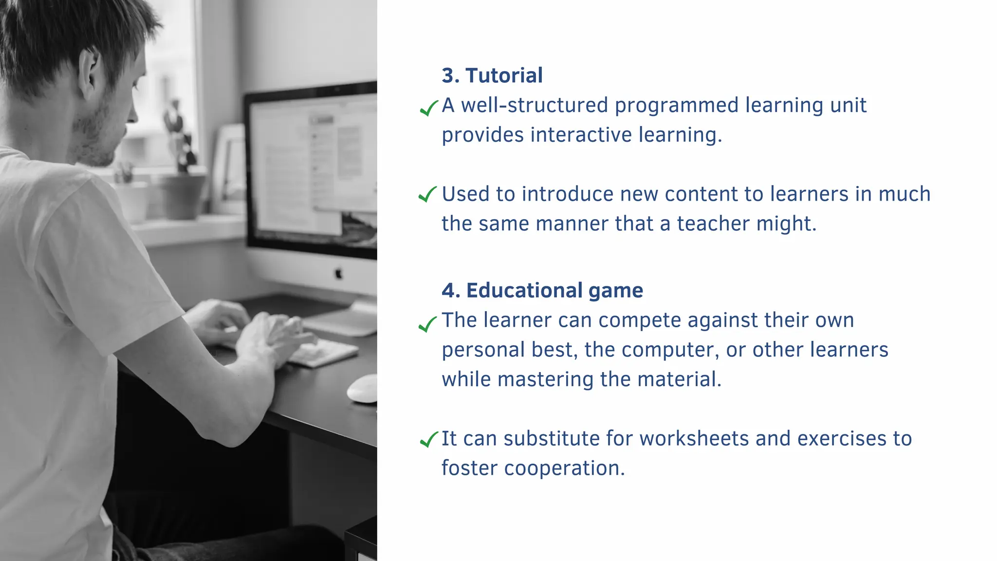 3. Tutorial
A well-structured programmed learning unit
provides interactive learning.
Used to introduce new content to learners in much
the same manner that a teacher might.
4. Educational game
The learner can compete against their own
personal best, the computer, or other learners
while mastering the material.
It can substitute for worksheets and exercises to
foster cooperation.
 
