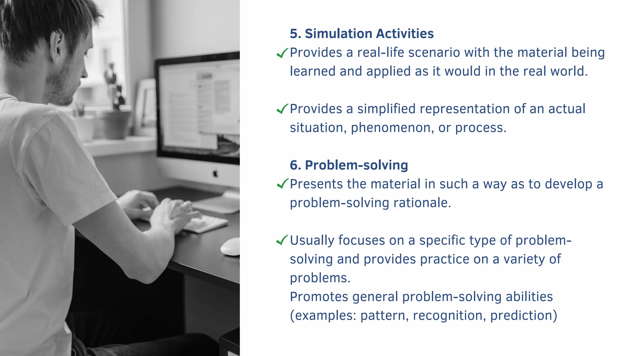 5. Simulation Activities
Provides a real-life scenario with the material being
learned and applied as it would in the real world.
Provides a simplified representation of an actual
situation, phenomenon, or process.
6. Problem-solving
Presents the material in such a way as to develop a
problem-solving rationale.
Usually focuses on a specific type of problem-
solving and provides practice on a variety of
problems.
Promotes general problem-solving abilities
(examples: pattern, recognition, prediction)
 