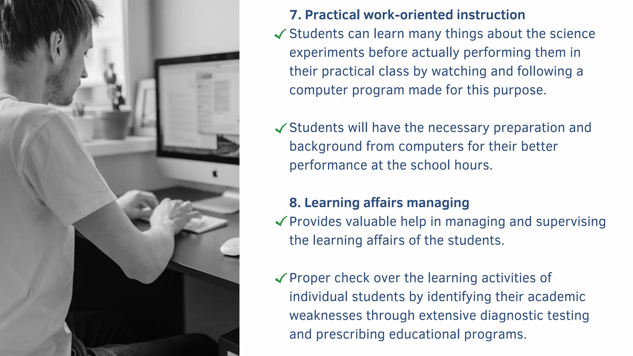 7. Practical work-oriented instruction
Students can learn many things about the science
experiments before actually performing them in
their practical class by watching and following a
computer program made for this purpose.
Students will have the necessary preparation and
background from computers for their better
performance at the school hours.
8. Learning affairs managing
Provides valuable help in managing and supervising
the learning affairs of the students.
Proper check over the learning activities of
individual students by identifying their academic
weaknesses through extensive diagnostic testing
and prescribing educational programs.
 