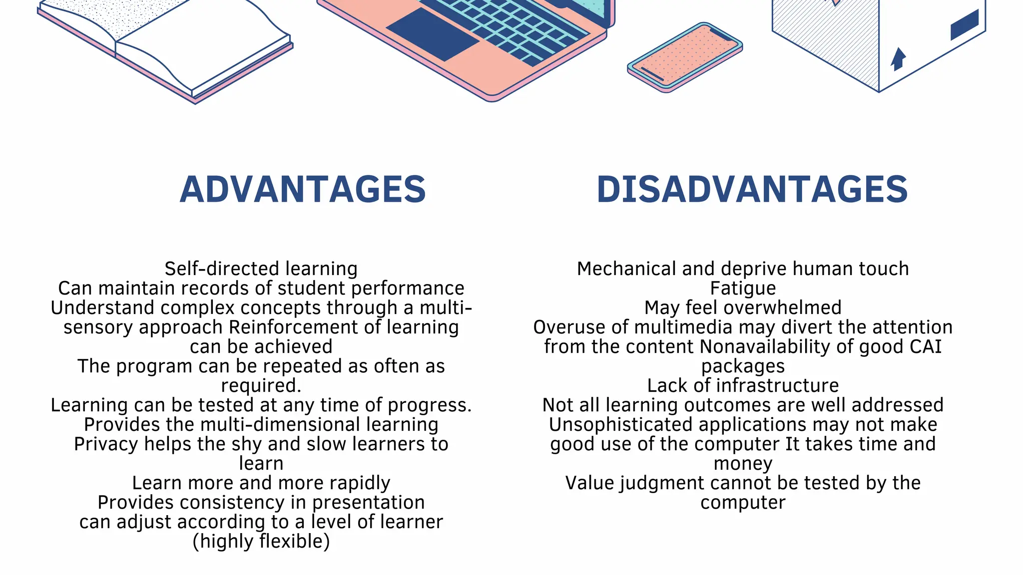 ADVANTAGES
Self-directed learning
Can maintain records of student performance
Understand complex concepts through a multi-
sensory approach Reinforcement of learning
can be achieved
The program can be repeated as often as
required.
Learning can be tested at any time of progress.
Provides the multi-dimensional learning
Privacy helps the shy and slow learners to
learn
Learn more and more rapidly
Provides consistency in presentation
can adjust according to a level of learner
(highly flexible)
Mechanical and deprive human touch
Fatigue
May feel overwhelmed
Overuse of multimedia may divert the attention
from the content Nonavailability of good CAI
packages
Lack of infrastructure
Not all learning outcomes are well addressed
Unsophisticated applications may not make
good use of the computer It takes time and
money
Value judgment cannot be tested by the
computer
DISADVANTAGES
 