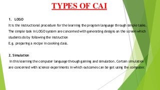 TYPES OF CAI
1. LOGO
It is the instructional procedure for the learning the program language through simple tasks.
The simple task in LOGO system are concerned with generating designs on the screen which
students do by following the instruction
E.g. preparing a recipe in cooking class.
2. Simulation
In this learning the computer language through gaining and simulation. Certain simulation
are concerned with science experiments in which outcomes can be got using the computer.
 