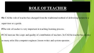 #In CAI the role of teacher has changed from the traditional method of delivering lecture to a
supervisor or a guide.
#The role of teacher is very important in teaching learning process.
# CAI increase the scope and quality of contribution of teachers. In CAI the teacher has to play
so many roles like computer engineer, lesson writer and system operator.
ROLE OF TEACHER
 