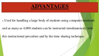 > Used for handling a large body of students using computer terminals
and as many as 4,000 students can be instructed simultaneously with
this instructional procedure and by the time sharing technique.
ADVANTAGES
 