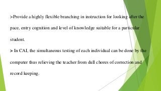 >Provide a highly flexible branching in instruction for looking after the
pace, entry cognition and level of knowledge suitable for a particular
student.
> In CAI, the simultaneous testing of each individual can be done by the
computer thus relieving the teacher from dull chores of correction and
record keeping.
 