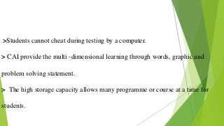 >Students cannot cheat during testing by a computer.
> CAI provide the multi -dimensional learning through words, graphic and
problem solving statement.
> The high storage capacity allows many programme or course at a time for
students.
 