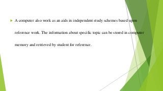  A computer also work as an aids in independent study schemes based upon
reference work. The information about specific topic can be stored in computer
memory and retrieved by student for reference.
 