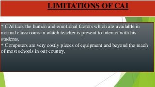 * CAI lack the human and emotional factors which are available in
normal classrooms in which teacher is present to interact with his
students.
* Computers are very costly pieces of equipment and beyond the reach
of most schools in our country.
LIMITATIONS OF CAI
 