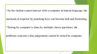 *As the student cannot interact with a computer in human language, the
mechanical response by punching keys can become dull and frustrating.
*Testing by computer is done by multiple choice questions, the
problems concerns value judgements cannot be tested by computer.
 