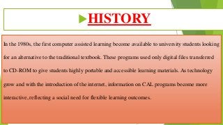 In the 1980s, the first computer assisted learning become available to university students looking
for an alternative to the traditional textbook. These programs used only digital files transferred
to CD-ROM to give students highly portable and accessible learning materials. As technology
grow and with the introduction of the internet, information on CAL programs become more
interactive, reflecting a social need for flexible learning outcomes.
HISTORY
 