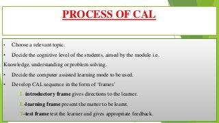 • Choose a relevant topic.
• Decide the cognitive level of the students, aimed by the module i.e.
Knowledge, understanding or problem solving.
• Decide the computer assisted learning mode to be used.
• Develop CAL sequence in the form of ‘frames’
I- introductory frame gives directions to the learner.
L-learning frame present the matter to be learnt.
T-test frame test the learner and gives appropriate feedback.
PROCESS OF CAL
 