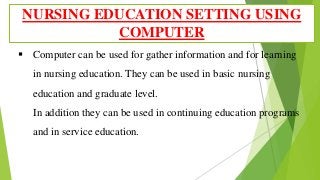  Computer can be used for gather information and for learning
in nursing education. They can be used in basic nursing
education and graduate level.
In addition they can be used in continuing education programs
and in service education.
NURSING EDUCATION SETTING USING
COMPUTER
 