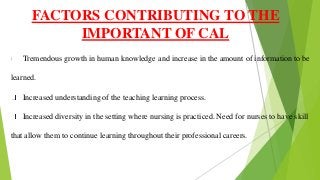 Tremendous growth in human knowledge and increase in the amount of information to be
learned.
Increased understanding of the teaching learning process.
Increased diversity in the setting where nursing is practiced. Need for nurses to have skill
that allow them to continue learning throughout their professional careers.
FACTORS CONTRIBUTING TO THE
IMPORTANT OF CAL
 