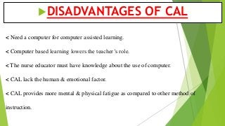 < Need a computer for computer assisted learning.
< Computer based learning lowers the teacher’s role.
< The nurse educator must have knowledge about the use of computer.
< CAL lack the human & emotional factor.
< CAL provides more mental & physical fatigue as compared to other method of
instruction.
DISADVANTAGES OF CAL
 
