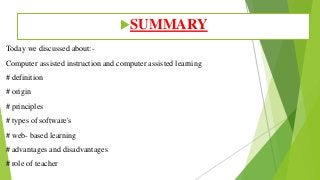 Today we discussed about:-
Computer assisted instruction and computer assisted learning
# definition
# origin
# principles
# types of software's
# web- based learning
# advantages and disadvantages
# role of teacher
SUMMARY
 
