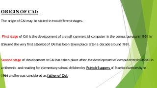 ORIGIN OF CAI: -
The origin of CAI may be stated in two different stages.
First stage of CAI is the development of a small commercial computer in the census bureau in 1951 in
USA and the very first attempt of CAI has been taken place after a decade around 1961.
Second stage of development in CAI has taken place after the development of computerized tutorial in
arithmetic and reading for elementary school children by Patrick Suppers of Stanford university in
1966 and he was considered as father of CAI.
 