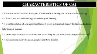 * It is not an audio visual aid. It is a part of educational technology i.e. Instructional technology
* It is not a test, it is a new strategy for teaching and learning.
* It is not the solution of educational problems. It is new instructional strategy for the modification of
behaviours of learners.
* It cannot replace the teacher from the field of teaching but can make the teaching more effective.
* It requires more creativity and imaginative efforts to develop.
CHARACTERISTICS OF CAI
 