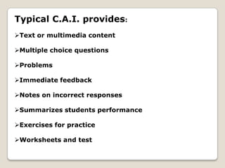 Typical C.A.I. provides:
Text or multimedia content

Multiple choice questions

Problems

Immediate feedback

Notes on incorrect responses

Summarizes students performance

Exercises for practice

Worksheets and test
 