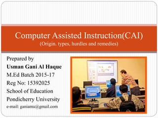 Prepared by
Usman Gani Al Haque
M.Ed Batch 2015-17
Reg No: 15392025
School of Education
Pondicherry University
e-mail: ganiamu@gmail.com
Computer Assisted Instruction(CAI)
(Origin. types, hurdles and remedies)
 