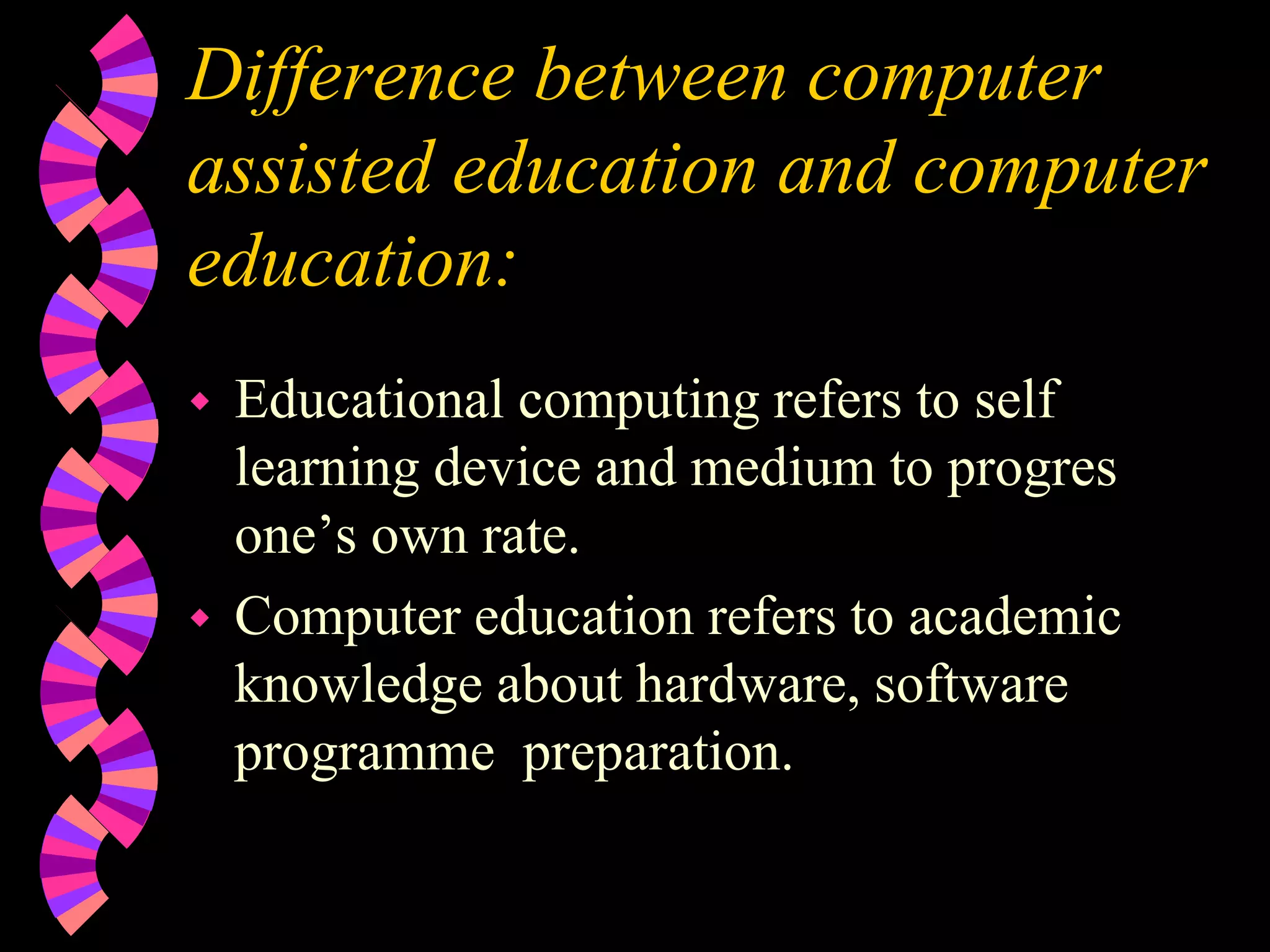 Difference between computer
assisted education and computer
education:
 Educational computing refers to self
learning device and medium to progres
one’s own rate.
 Computer education refers to academic
knowledge about hardware, software
programme preparation.
 