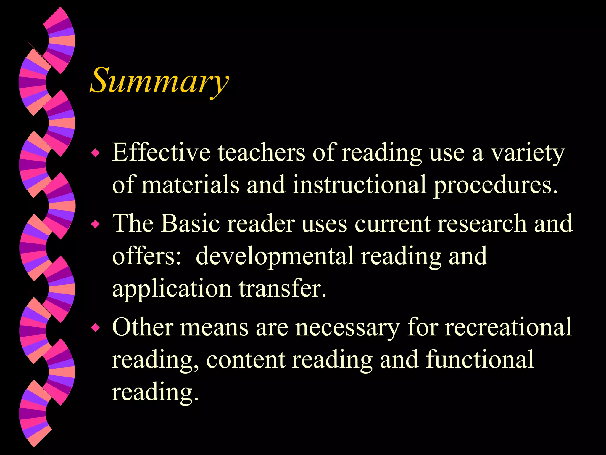 Summary
 Effective teachers of reading use a variety
of materials and instructional procedures.
 The Basic reader uses current research and
offers: developmental reading and
application transfer.
 Other means are necessary for recreational
reading, content reading and functional
reading.
 